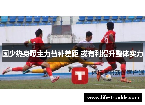 国少热身曝主力替补差距 或有利提升整体实力
