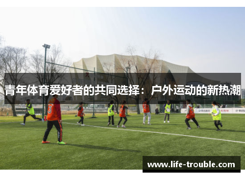 青年体育爱好者的共同选择：户外运动的新热潮